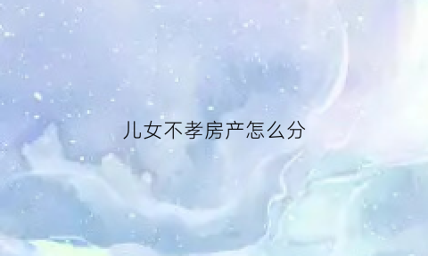 儿女不孝房产怎么分(子女不孝父母可以将房子收回吗)