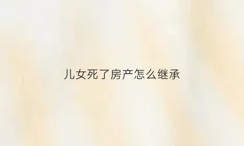 儿女死了房产怎么继承(子女过世房子是否归父母)