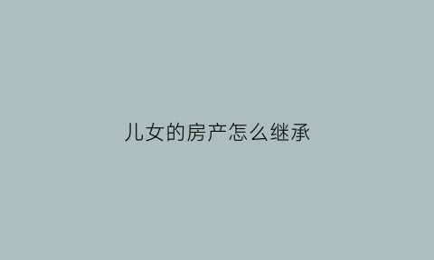 儿女的房产怎么继承(儿女的房产怎么继承给儿子)