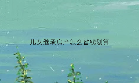 儿女继承房产怎么省钱划算(儿女如何继承父母的房产更合算)