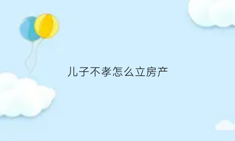 儿子不孝怎么立房产(如果儿子不孝可以到法院起诉吗)