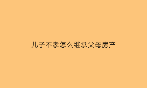 儿子不孝怎么继承父母房产(儿子不孝能不能收回房产权)