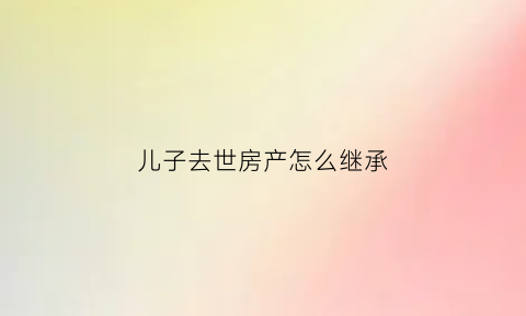儿子去世房产怎么继承(儿子死亡房产由父母继承还是妻子继承)