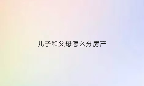 儿子和父母怎么分房产(儿子和房子)