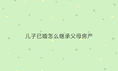 儿子已婚怎么继承父母房产(儿子结婚后父母的房子属于谁)