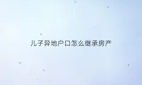 儿子异地户口怎么继承房产(子女户口在外地怎么继承父母房产)