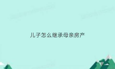 儿子怎么继承母亲房产(儿子怎么继承母亲房产过户)