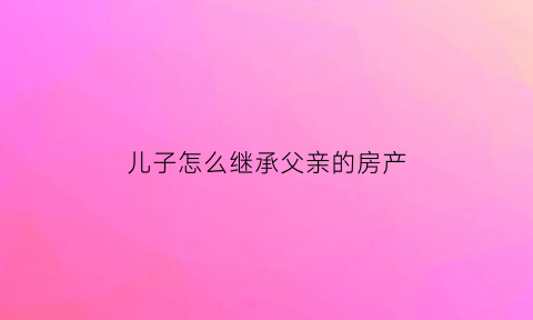 儿子怎么继承父亲的房产(儿子怎么继承父亲的房产过户)