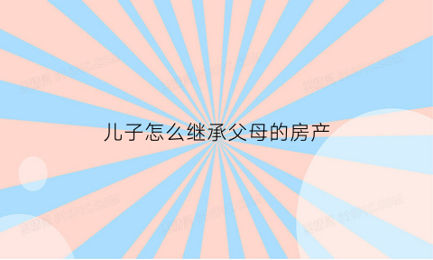 儿子怎么继承父母的房产(儿子怎么继承父母的房产和房产)