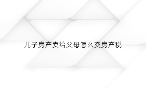 儿子房产卖给父母怎么交房产税(房子买卖给儿子)