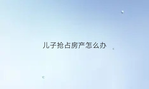 儿子抢占房产怎么办(儿子抢占母亲房子怎么办)