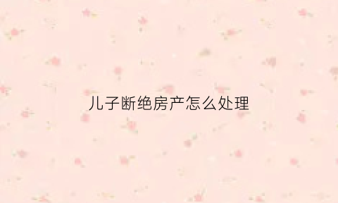 儿子断绝房产怎么处理(儿子断绝房产怎么处理合适)