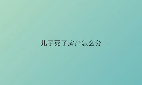 儿子死了房产怎么分(儿子死了名下房子归谁)