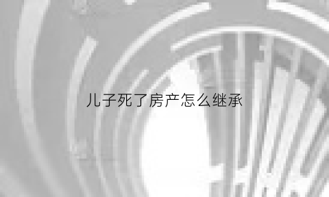儿子死了房产怎么继承(儿子死亡房产父母继承)
