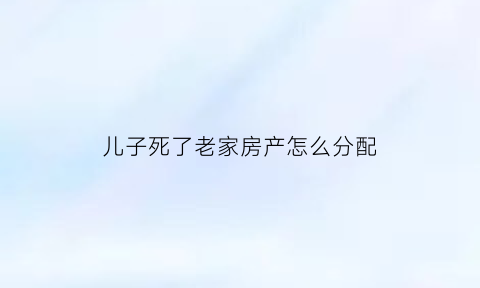 儿子死了老家房产怎么分配(儿子死了名下房子归谁)