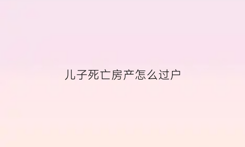 儿子死亡房产怎么过户(儿子死亡房产证父母有权继承)
