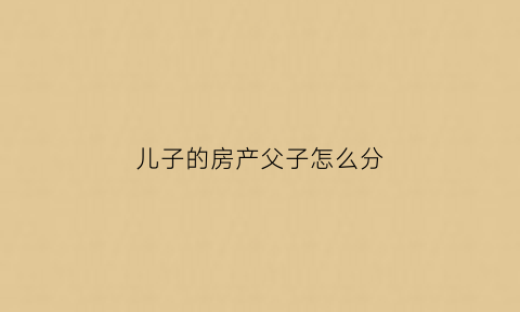 儿子的房产父子怎么分(儿子的房产属于父母的吗)