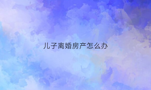 儿子离婚房产怎么办(儿子离婚婚房归儿媳)