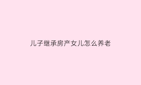 儿子继承房产女儿怎么养老(儿子继承房产女儿怎么养老呢)