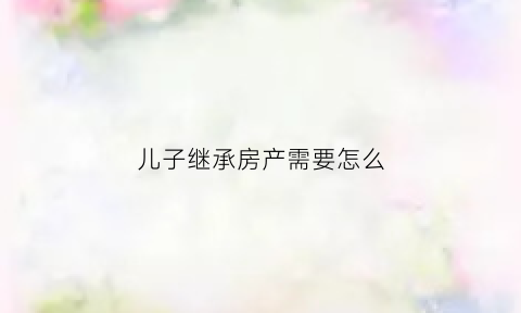 儿子继承房产需要怎么(儿子继承父母房产得交哪些钱)
