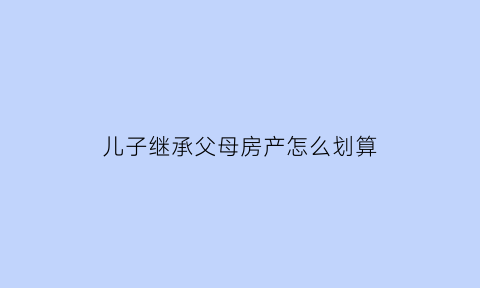 儿子继承父母房产怎么划算(儿子继承父母房产女儿是否对父母有义务)