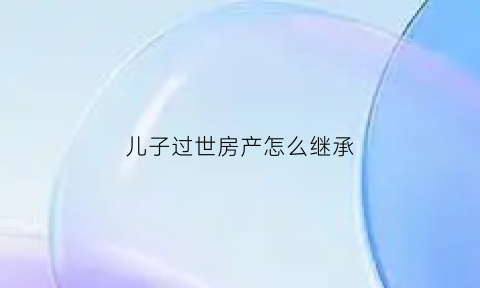 儿子过世房产怎么继承(儿子过世房产继承人)