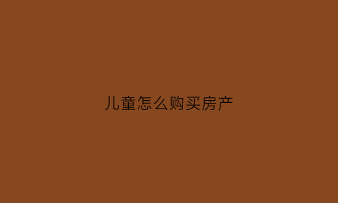 儿童怎么购买房产(儿童如何买房)