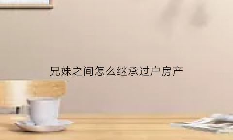 兄妹之间怎么继承过户房产(兄妹之间怎么继承过户房产给弟弟)
