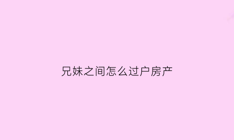 兄妹之间怎么过户房产(兄妹之间过户房产的方法)