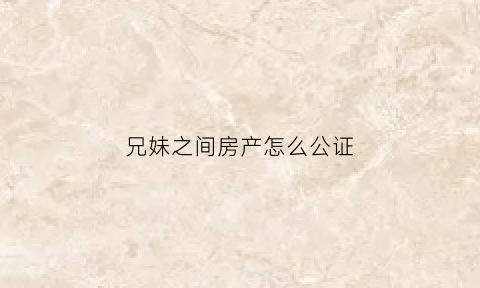 兄妹之间房产怎么公证(兄妹之间房产公证钱如何给付)