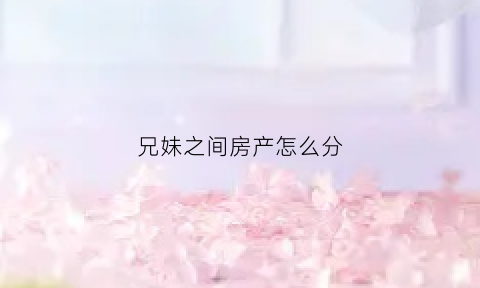 兄妹之间房产怎么分(兄妹之间房产过户新政策2021)