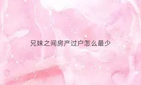 兄妹之间房产过户怎么最少(兄妹之间房产过户哪个费用最低)