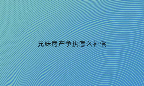 兄妹房产争执怎么补偿(兄妹房产纠纷案例大全)