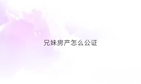 兄妹房产怎么公证(兄妹房子)