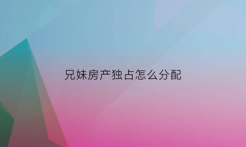 兄妹房产独占怎么分配(兄妹的房产可以继承吗)