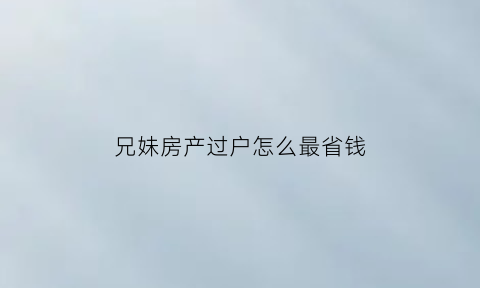 兄妹房产过户怎么最省钱(兄妹房子如何过户手续)