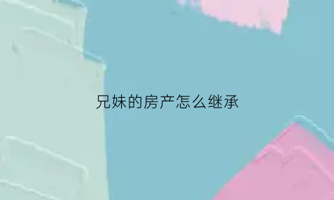 兄妹的房产怎么继承(兄妹房子如何过户)
