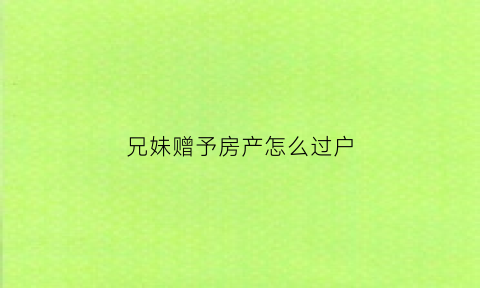 兄妹赠予房产怎么过户(兄妹赠予房产过户后如何办理房产证如何卖掉)