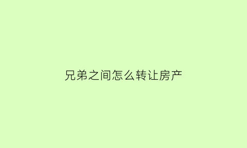 兄弟之间怎么转让房产(兄弟之间转让房产需不需要交税)