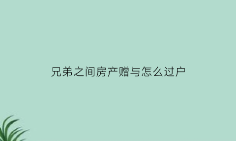 兄弟之间房产赠与怎么过户(关于兄弟之间房产赠与的相关法律)