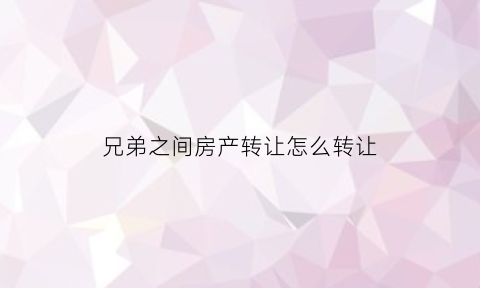 兄弟之间房产转让怎么转让(兄弟之间转让房产需要多少钱)