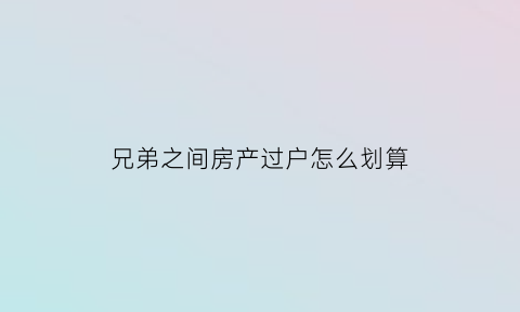 兄弟之间房产过户怎么划算(兄弟之间房产过户需要交税吗)