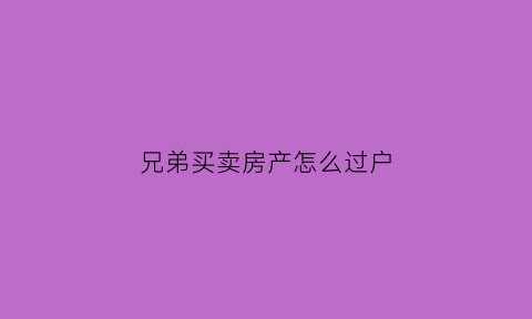 兄弟买卖房产怎么过户(兄弟买卖房屋怎么办手续比较简单)