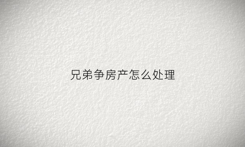 兄弟争房产怎么处理(兄弟争房产怎么办)