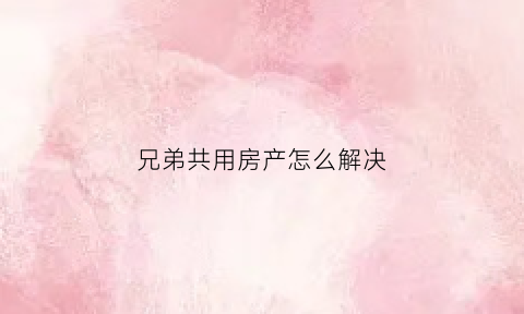 兄弟共用房产怎么解决(兄弟二人共有的房产如何确权)