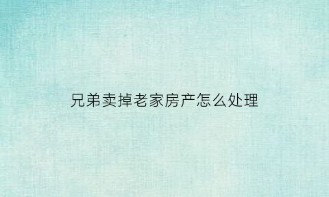 兄弟卖掉老家房产怎么处理(兄弟老房子卖给一方协议怎么写)