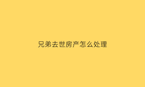 兄弟去世房产怎么处理(兄弟死亡房产)
