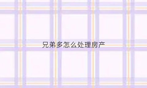 兄弟多怎么处理房产(兄弟房屋纠纷怎么处理)