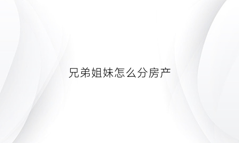 兄弟姐妹怎么分房产(兄弟姐妹怎么分房产的)
