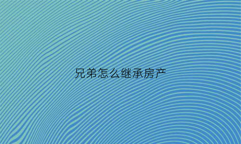 兄弟怎么继承房产(兄弟房屋继承权如何写协议书)